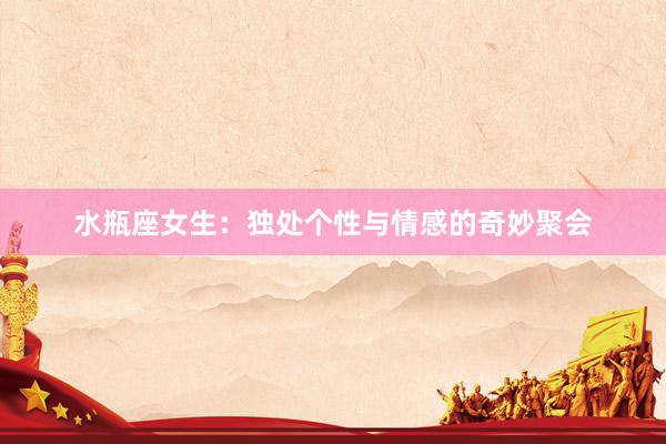 水瓶座女生：独处个性与情感的奇妙聚会