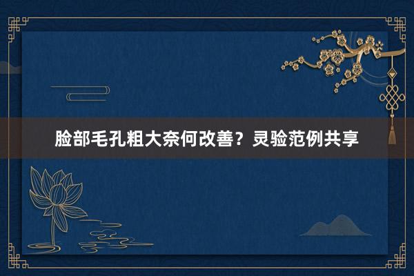 脸部毛孔粗大奈何改善？灵验范例共享
